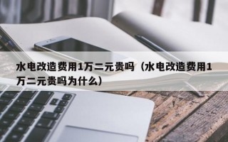 水电改造费用1万二元贵吗（水电改造费用1万二元贵吗为什么）