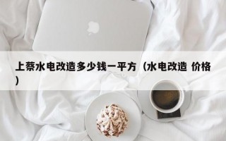 上蔡水电改造多少钱一平方（水电改造 价格）