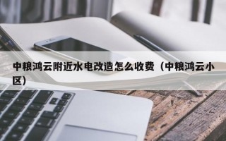 中粮鸿云附近水电改造怎么收费（中粮鸿云小区）