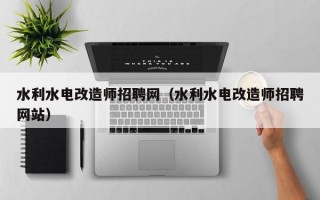 水利水电改造师招聘网（水利水电改造师招聘网站）