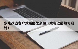 水电改造客户效果图怎么做（水电改造如何设计）