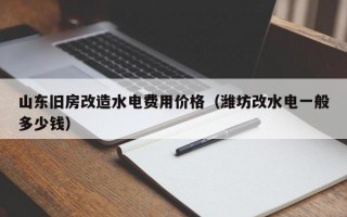 山东旧房改造水电费用价格（潍坊改水电一般多少钱）