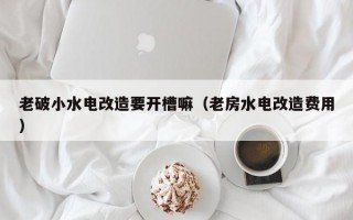 老破小水电改造要开槽嘛（老房水电改造费用）