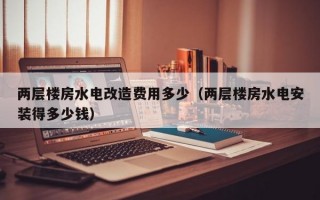 两层楼房水电改造费用多少（两层楼房水电安装得多少钱）