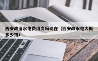 西安改造水电费用高吗现在（西安改水电大概多少钱）