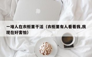 一堆人在衣柜里干活（衣柜里有人看着我,我现在好害怕）