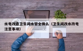 水电改造卫生间水管全换么（卫生间改水改电注意事项）