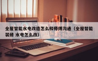 全屋智能水电改造怎么和师傅沟通（全屋智能装修 水电怎么改）