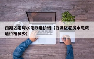 西湖区老房水电改造价格（西湖区老房水电改造价格多少）