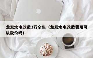 龙发水电改造3万全包（龙发水电改造费用可以砍价吗）