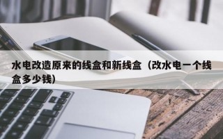 水电改造原来的线盒和新线盒（改水电一个线盒多少钱）