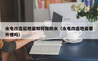 水电改造后地面如何做防水（水电改造地面要开槽吗）