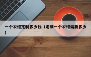 一个衣柜定制多少钱（定制一个衣柜需要多少）