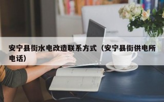 安宁县街水电改造联系方式（安宁县街供电所电话）