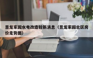 昱龙家园水电改造较新消息（昱龙家园北区房价走势图）