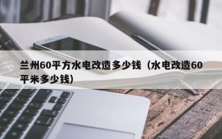 兰州60平方水电改造多少钱（水电改造60平米多少钱）