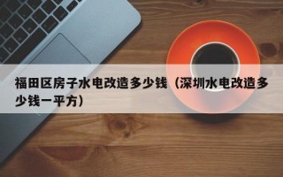 福田区房子水电改造多少钱（深圳水电改造多少钱一平方）