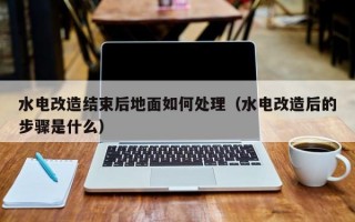 水电改造结束后地面如何处理（水电改造后的步骤是什么）