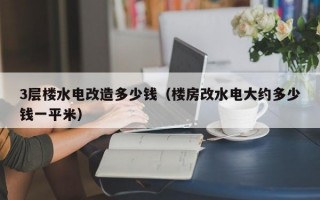 3层楼水电改造多少钱（楼房改水电大约多少钱一平米）