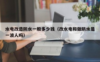 水电改造防水一般多少钱（改水电和做防水是一波人吗）