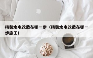 精装水电改造在哪一步（精装水电改造在哪一步施工）