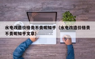 水电改造价格贵不贵呢知乎（水电改造价格贵不贵呢知乎文章）