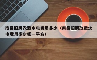 南昌旧房改造水电费用多少（南昌旧房改造水电费用多少钱一平方）