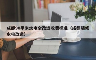 成都90平米水电全改造收费标准（成都装修水电改造）