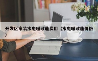 开发区家装水电暖改造费用（水电暖改造价格）