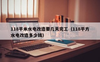 118平米水电改造要几天完工（118平方水电改造多少钱）