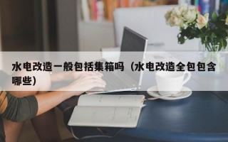 水电改造一般包括集箱吗（水电改造全包包含哪些）