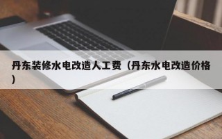 丹东装修水电改造人工费（丹东水电改造价格）