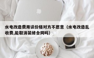 水电改造费用谈价格对方不愿意（水电改造乱收费,能取消装修合同吗）