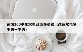 运城300平米水电改造多少钱（改造水电多少钱一平方）