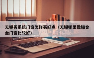 无锡买系统门窗怎样买好点（无锡哪里做铝合金门窗比较好）