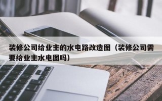 装修公司给业主的水电路改造图（装修公司需要给业主水电图吗）