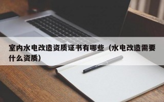 室内水电改造资质证书有哪些（水电改造需要什么资质）