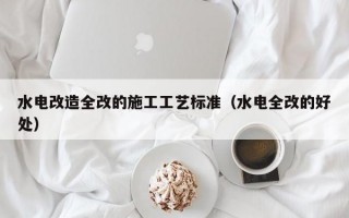 水电改造全改的施工工艺标准（水电全改的好处）