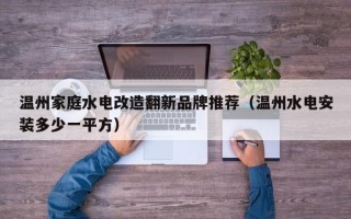 温州家庭水电改造翻新品牌推荐（温州水电安装多少一平方）