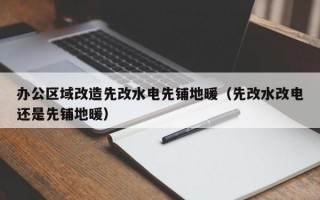 办公区域改造先改水电先铺地暖（先改水改电还是先铺地暖）