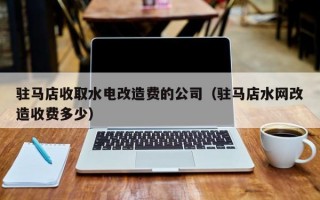 驻马店收取水电改造费的公司（驻马店水网改造收费多少）