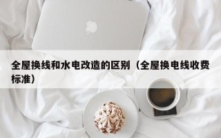 全屋换线和水电改造的区别（全屋换电线收费标准）