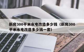 新房300平米水电改造多少钱（新房300平米水电改造多少钱一套）