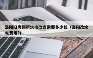 洛阳旧房翻新水电改造需要多少钱（洛阳改水电费用?）