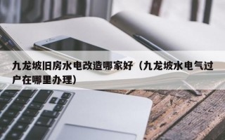 九龙坡旧房水电改造哪家好（九龙坡水电气过户在哪里办理）