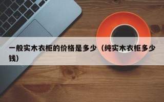 一般实木衣柜的价格是多少（纯实木衣柜多少钱）