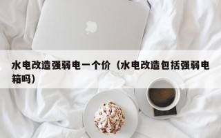 水电改造强弱电一个价（水电改造包括强弱电箱吗）