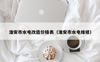 淮安市水电改造价格表（淮安市水电维修）